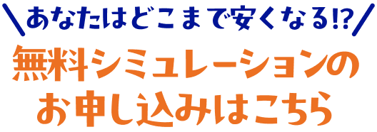 あなたはどこまで安くなる！？無料シミュレーションのお申し込みはこちら