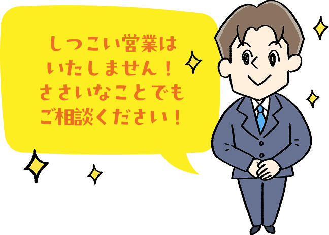 しつこい営業はいたしません！ささいなことでもご相談ください！